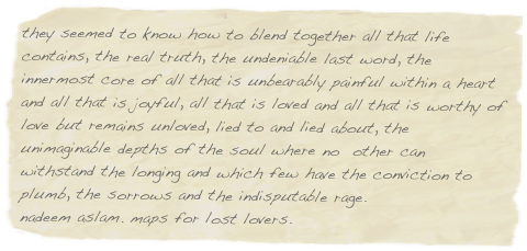 they seemed to know how to blend together all that life contains, the real truth, the undeniable last word, the innermost core of all that is unbearably painful within a heart and all that is joyful, all that is loved and all that is worthy of love but remains unloved, lied to and lied about, the unimaginable depths of the soul where no  other can withstand the longing and which few have the conviction to plumb, the sorrows and the indisputable rage.
nadeem aslam. maps for lost lovers.
