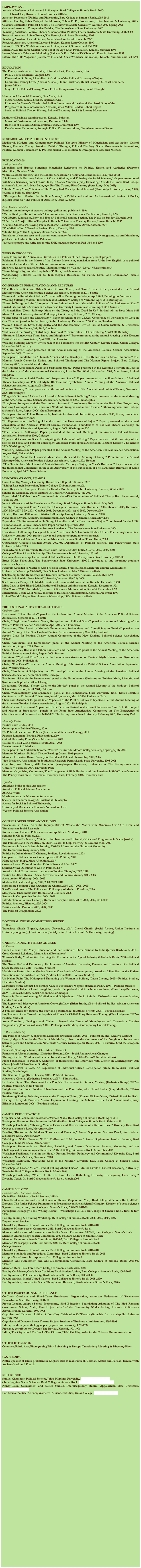 		 
EMPLOYMENTAssociate Professor of Politics and Philosophy, Bard College at Simon’s Rock, 2010-	Chair-Elect, Division of Social Studies, 2011-14Assistant Professor of Politics and Philosophy, Bard College at Simon’s Rock, 2005-2010Affiliated Faculty, Public Policy & Social Issues, Cohort Ph.D., Programme, Union Institute & University, 2010- Graduate Instructor, Political Theory, The Pennsylvania State University, Autumn 2002-Spring 2005Graduate Instructor, Comparative Politics, The Pennsylvania State University, 2003Teaching Assistant (Political Theory & Comparative Politics, The Pennsylvania State University, 2001, 2002Research Assistant, Lobby Project, The Pennsylvania State University, 2002Teaching Assistant, Liberal Studies, New School for Social Research, 1999Research Assistant, American Law and Society, Eugene Lang College, 1999Intern, IUCN: The World Conservation Union, Karachi, Summer and Fall 1998Intern, NGO Resource Centre: A Project of the Aga Khan Foundation, Karachi, Summer 1998Intern, Network Television Marketing (Pakistan’s First Private TV Channel), Karachi, Summer 1997Intern, The SHE Magazine (Pakistan’s First and Oldest Women’s Publication), Karachi, Summer and Fall 1994  EDUCATIONThe Pennsylvania State University, University Park, Pennsylvania, USA    Ph.D., Political Science, August 2005     Dissertation: Suffering Liberalism: A Critique of the Political Economy of Injury    Committee: Nancy Love, (Advisor & Chair), John Christman, Daniel Conway, Michael Bernhard, 
    James Miller     Major Field: Political Theory; Minor Fields: Comparative Politics, Social Thought
New School for Social Research, New York, USA    Master of Arts, Liberal Studies, September 2001     Honours for Master’s Thesis titled Indian Literature and the Grand March—A Story of the 
    Progressive Writers’ Association. Advisor: James Miller; Reader: Robert Boyers     Social & Political Theory, History, Political Economy, Social & Literary Movements
Institute of Business Administration, Karachi, Pakistan    Master of Business Administration, December 1998    Bachelor of Business Administration, Hons., December 1997     Development Economics, Strategic Policy, Communications, Non-Governmental Sector RESEARCH AND TEACHING INTERESTS 
Mediaeval, Modern, and Contemporary Political Thought; History of Materialism and Aesthetics; Critical Theory; Feminist Theory; American Political Thought; Political Theology; Social Movements & Revolutions; Political Culture; Colonialism & Postcoloniality; Globalisation & Immigration; Research MethodsPUBLICATIONSScholarly PublicationsLiberalism and Human Suffering: Materialist Reflections on Politics, Ethics, and Aesthetics (Palgrave Macmillan, October 2010) “Voice Lessons: Suffering and the Liberal Sensorium,” Theory and Event, (Issue 13.2, June 2010) “At Home with Uncanny Labours: A Case of Working and Thinking the Social Sciences,” chapter co-authored with Social Sciences Junior Fellows 08-09, in Nancy Yanoshak (ed.), Educating Outside the Lines: Bard College at Simon’s Rock on A ‘New Pedagogy’ For The Twenty-First Century (Peter Lang, May 2011)“On the Young Marx,” Review of The Young Karl Marx by David Leopold (Cambridge University Press, 2007), Journal of Politics,  (July 2009) “Damages Inc.: Making the Sublime Matter,” in Politics and Culture: An International Review of Books, (Special Issue on “The Politics of Disaster”), Issue 6.2 (2005)
Non-Academic PublicationsPandora: an anthology of creative writing, (editor and publisher), 1996“Media Reality—Out of Bounds?” Communication Arts Conference Publication, Karachi, 1996“Of Liberty, Liberalism, Envy and Hope,” Political Economy Section, The News on Sunday, Karachi, 1995“After Babri Masjid: Hindu Temples in Karachi,” feature in Tuesday Review, Dawn, Karachi, 1995 “Parallel Cinema: Portraying Poetic Realism,” Tuesday Review, Dawn, Karachi, 1994“The Misfits Club,” Tuesday Review, Dawn, Karachi, 1994“On the Edge,” The Magazine, Dawn, Karachi, 1992Translator of various texts and western commentary for politico-literary monthly magazine, Awami Manshoor, published in Urdu, in Karachi, Pakistan Various reportage and write-ups for the SHE magazine between Fall 1994 and 1997WORK IN PROGRESSLove, Time, and the Anticolonial: Overtures to a Politics of the Unrequited,  book projectPakistani Politics in the Mirror of the Labour Movement, translation from Urdu into English of a political memoir of a founder of the left labour movement in PakistanBlackwell Encyclopedia of Political Thought, entries on “Class,” “Love,” “Ressentiment.”“Love, Marginality, and the Requitals of Politics,” article manuscript “Conserving Politics: Letter to Jean-Jacques Rousseau on Faith, Love, and Discovery,” article manuscript	CONFERENCE PRESENTATIONS AND LECTURES“The Butcher’s Wife and Other Stories of Love, Terror, and Time.” Paper to be presented at the Annual Meeting of the American Political Science Association, September 2011, Seattle“Love and the Requitals of Politics.” Invited talk at Bennington College, April 2011, Bennington, Vermont“Making Suffering Matter.” Invited talk at St. Michael’s College of Vermont, April 2011, Burlington“Love, Suffering, and the Unrequited: Some Initiations into a Materialist Politics of the Anticolonial Kind.” Invited talk and Mini-Seminar at the Syracuse University Humanities Centre, April 2011, Syracuse“A Materialism Worth Suffering: Marx on the Living and the Dead In Us.” Invited talk at Does Marx Still Matter?, Lewis University Annual Philosophy Conference, February 2011, Chicago“Timescapes of Love and Marginality.” Paper presented at the GEXcel Conference of Workshops on Love in Our Time: A Question for Feminism, Orebro University, December 2010, Orebro, Sweden“Eleven Theses on Love, Marginality, and the Anticolonial.” Invited talk at Union Institute & University, Summer 2010 Residency, July 2010, Cincinnati “Politics and the Privilege of Ordinary Heartbreak.” Invited talk at TEDx Berkeley, April 2010, Berkeley“Heimlich Maneouvres: Time, Space and Marginality.” Paper presented at the Annual Meeting of the Western Political Science Association, April 2010, San Francisco“Making Suffering Matter.” Invited talk at the Feminisms for the 21st Century Lecture Series, Union College, November 2009, Albany“AnOther Love.” Paper presented at the Annual Meeting of the American Political Science Association, September 2009, TorontoParticipant, Roundtable on “Hannah Arendt and the Banality of Evil: Reflections on Moral Blindness.” The Hannah Arendt Centre for Ethical and Political Thinking and The Human Rights Project, Bard College, February 2009, Annandale-on-Hudson“Not Home: Anticolonial Desire and Suspicious Space.” Paper presented at the Research Network on Love at the University of Manchester Annual Conference, Love in Our World, November 2008, Manchester, United Kingdom “Not Home: Anticolonial Desire and Suspicious Space.” Paper presented at the Foundations of Political Theory Workshop on Political Myth, Rhetoric and Symbolism, Annual Meeting of the American Political Science Association, August 2008, Boston“Against Garrulity.” Paper presented at the annual conference of the Association of Political Theory, November 2006, Bloomington “Tragedy’s Ordinary? A Case for a Historical Materialism of Suffering.” Paper presented at the Annual Meeting of the American Political Science Association, September 2006, Philadelphia“Imaginary Strangers and the Postmodern Socrates?” Introductory Remarks at the Book One Programme, featuring Cosmopolitanism: Ethics in a World of Strangers and author Kwame Anthony Appiah, Bard College at Simon’s Rock, August 2006, Great BarringtonParticipant, Annual Fellow Roundtable, Institute for Arts and Humanities, September 2005, Pennsylvania State University, University Park“In Representation: Suffering, Liberalism and the Enactments of Injury.” Paper presented at the annual convention of the American Political Science Foundation, Foundations of Political Theory Workshop on Political Myth, Rhetoric and Symbolism, August 2005, Washington, DC“The Labour of Suffering.” Paper presented at the Annual Meeting of the American Political Science Association, September 2004, Chicago“Injury and its Accomplices: Investigating the Labour of Suffering.” Paper presented at the meeting of the Society for Social and Political Philosophy, American Philosophical Association (Eastern Division), December 2003, Washington, DC“Suffering Liberalism.” Paper presented at the Annual Meeting of the American Political Science Association, August 2003, Philadelphia “The Tragic Art of the Historical Materialist—Marx and the Memory of Injury.” Presented at the Annual Meeting of the American Political Science Association, August 2002, Boston “The Tragic Art of the Historical Materialist—the Memory of Injury in Marx’s Brumaire.” Paper presented at the International Conference on the 150th Anniversary of the Publication of The Eighteenth Brumaire of Louis Bonaparte, April 2002, New Orleans
HONOURS, GRANTS, AWARDSGuest Faculty, Masaryk University, Brno, Czech Republic, Summer 2011
Visiting Research Fellowship, Trinity College, Dublin, Summer 2011Guest Researcher, European Centre for Gender Excellence, Orebro University, Sweden, Winter 2010 Scholar-in-Residence, Union Institute & University, Cincinnati, July 2010Paper titled “AnOther Love,” nominated for the APSA Foundations of Political Theory Best Paper Award, February 2010John A. Glover Award for Excellence in Teaching, Bard College at Simon’s Rock, May 2009Faculty Development Fund Award, Bard College at Simon’s Rock, December 2005, October 2006, December 2006, May 2007, May 2008, October 2008, December 2008, April 2009, October 2009Finalist, Race and Difference Initiative Fellowship, Emory University, Summer 2008Newcomer’s Award, Annual Commencement, Bard College at Simon’s Rock, May 2006 Paper titled “In Representation: Suffering, Liberalism and the Enactments of Injury,” nominated for the APSA Foundations of Political Theory Best Paper Award, September 2005Institute of Arts and Humanities Summer Residency, The Pennsylvania State University, 2004Dissertation Fellowship, College of Liberal Arts Research & Graduate Studies Office, The Pennsylvania State University, Autumn 2004 (tuition waiver and graduate stipend for one semester)American Political Science Association Advanced Graduate Student Travel Grant, 2003Outstanding Graduate Student Award 2002-03, Department of Political Science, The Pennsylvania State University, May 2003Pennsylvania State University Research and Graduate Studies Office Grants, 2002, 2003, 2004College of Liberal Arts Scholarship, The Pennsylvania State University, 2001-03Graduate Assistantship, Department of Political Science, The Pennsylvania State University, 2001-05Bruce Miller Fellowship, The Pennsylvania State University, 2000-01 (awarded to one incoming graduate student each year)Honours Awarded to Master of Arts Thesis in Liberal Studies, Indian Literature and the Grand MarchUniversity Fellowship 2000-2001, New School University, May 2000 (not availed)Scholarship for the Democracy and Diversity Summer Institute, Krakow, Poland, May 1999Tuition Scholarship, New School University, January 1999-July 2000Shell Strategic Policy Gold Medal, Institute of Business Administration, Karachi, December 1998MBA Class of 1998 Silver Medal, Institute of Business Administration, Karachi, December 1998BBA Class of 1997 Silver Medal, Institute of Business Administration, Karachi, December 1997International Trade Gold Medal, Institute of Business Administration, Karachi, December 1997United World Colleges Baccalaureate Scholarship, 1993-1995 (not availed) PROFESSIONAL ACTIVITIES AND SERVICEConference ServiceDiscussant, “New Slaveries” panel at the forthcoming Annual Meeting of the American Political Science Association, September 2011, SeattleChair, “Illegitimate Speakers: Voice, Reception, and Political Space” panel at the Annual Meeting of the Western Political Science Association, April 2010, San FranciscoDiscussant, “The Reach of Method: Foundations, Insinuations and Complicities in Politics” panel at the Annual Meeting of the New England Political Science Association, May 2009, PortlandSection Chair for Political Theory, Annual Conference of the New England Political Science Association, 2008-09Chair, “Aesthetics and Democracy?” panel at the Annual Meeting of the American Political Science Association, August 2008, BostonChair, “Colonial, Racial and Ethnic Injustices and Inequalities” panel at the Annual Meeting of the American Political Science Association, August 2008, BostonFacilitator, “Myths of Time” panel at the Foundations Workshop on Political Myth, Rhetoric and Symbolism, September 2006, PhiladelphiaChair, “Who Cares?” panel at the Annual Meeting of the American Political Science Association, September 2005, Washington, DCChair, “Problems of Subjectivity and Citizenship” panel at the Annual Meeting of the American Political Science Association, September 2004, ChicagoFacilitator, “Rhetoric for Democracies” panel at the Foundations Workshop on Political Myth, Rhetoric, and Symbolism, September 2004, ChicagoDiscussant, “Political Theory Goes to the Movies” panel at the Annual Meeting of the Midwest Political Science Association, April 2004, ChicagoChair, “Accountability and Ignorance” panel at the Pennsylvania State University Rock Ethics Institute Conference on Ethics and Epistemologies of Ignorance, March 2004, University ParkChair and Discussant for panel titled “Spectres of the Public: Politics as Spectacle” at the Annual Meeting of the American Political Science Association, August 2003, PhiladelphiaModerator and Discussant, “Space and Time Between Postcolonialism and Globalisation” and “On the Subject and Matter of Subjectivity” panels at the Penn State Americanists Conference on The Emergence of Globalisation and the Americas, 1492-2002; The Pennsylvania State University, February 2003, University Park
Manuscript ReviewsPolitics and Gender, 2011Contemporary Political Theory, 2010PS: Political Science and Politics (International Relations Theory), 2010Pearson Longman (Political Philosophy), 2009Oxford University Press (Social Movements), 2008Journal of Third World Studies (South Asia), 2008Development & InitiativesParticipant, New York State Summer Writers' Institute, Skidmore College, Saratoga Springs, July 2007Member, Northeast Political Theory Reading Group, 2005-present Member, Executive Board, Society for Social and Political Philosophy, 2005, 2006Vice-President, Association for South Asia Research, Pennsylvania State University, 2003-2005Organiser, Art, Nature, Will: Engaging Jean-Jacques Rousseau, conference at The Pennsylvania State University, February 2004, University ParkMember, Organising Committee, The Emergence of Globalisation and the Americas 1492-2002, conference at The Pennsylvania State University, University Park, February 2003, University Park
AffiliationsAmerican Philosophical AssociationAmerican Political Science AssociationASIANetworkNorthwest Atlantic Nietzsche AssociationSociety for Phenomenology & Existential PhilosophySociety for Social & Political PhilosophyUniversity of Manchester Research Network on LoveWestern Political Science AssociationCOURSES DEVELOPED AND TAUGHTProseminar in Social Scientific Inquiry, 2011-12: What’s the Matter with Minerva’s Owl? On Time and Timeliness in Social Research Rousseau and Friends: Politics versus Anti-politics in Modernity, 2011Seminar in Global Politics, 2011Democracy and Difference, 2010 (at Union Institute and University’s Doctoral Programme in Social Justice)The Feminine and the Political, or, How I Learnt to Stop Worrying & Love the Man, 2010Proseminar in Social Scientific Inquiry, 2008-09: Home and the Haunts of Modernity The Democratic Imagination, 2009Politics by Other Means II: Citizens, Soldiers, Revolutionaries, 2008Comparative Politics Focus: Contemporary US Politics, 2008Hope Against Hope, Marx After Marx, 2007	Colonial Loves: Cultural Politics, Colonialism and After, 2007Spirited Away: Questions of God in Politics, 2007American Idol: Experiments in American Political Thought, 2007, 2010Politics by Other Means I: Social Movements and Political Action, 2006, 2009Social Action Workshop, 2006, 2009Modern Political Ideologies, 2006, 2008, 2009, 2011Sophomore Seminar: Voices Against the Chorus, 2006, 2007, 2008, 2009Star-Crossed Lovers: The Politics and Philosophy of Modern Freedom, 2006Marginalia: Encounters with Borders and Frontiers, 2006Seminar in Comparative Politics, 2006, 2009Introduction to Politics: Concept, Domain, Discipline, 2005, 2007, 2008, 2009, 2010, 2011Politics, Memory, History, 2005, 2004Politics and the Passions, 2003, 2004, 2005 The Political Imagination, 2002DOCTORAL THESIS COMMITTEES SERVEDAs ReaderTanushree Ghosh (English, Syracuse University, 2011), Cheryl Chaffin (Social Justice, Union Institute & University, ongoing), John Giordano (Social Justice, Union Institute & University, ongoing)UNDERGRADUATE THESES ADVISEDAs Director From the Few to the Many: Education and the Creation of Three Nations In India (Jamila BenKhoud, 2011—Cross-Cultural Relations, Islamic Social Formations)Woman’s Body, Modern War: Forming the Feminine in the Age of Industry (Elizabeth Davis, 2010—Political Studies)The Town Hall and Democracy: Explorations of American Fantasies, Dreams, and Emotions of a Political Space (Jessica Lee, 2010—Political Studies)Healthcare Reform in the Welfare State: A Case Study of Contemporary American Liberalism in the Patient Protection and Affordable Care Act (Andrew Levin, 2010—Political Studies)Un-Nailin’ Palin: The Making and Unmaking of a Woman in Politics, (Laura Cheung, 2009—Political Studies, Historical Studies)Labyrinths of the Object: The Strange Case of Nietzsche’s Wagner, (Brendan Flynn, 2009—Political Studies)Lands on the Edge of Land: Imagining Jewish Peoplehood and Attachment to Israel, (Dara Levy-Bernstein, 2009—Political Studies, Social Action/Social Change)Beauty is Pain: Articulating Mutilation and Subjecthood, (Nuola Akinde, 2009—African-American Studies, Gender Studies)The Legacy and Ideology of American Copyright Law, (Brian Smith, 2008—Political Studies, African-American Studies, Asian Studies)A Fan-Fic Thesis [on trauma, the body and performance] (Matthew Vitemb, 2008—Political Studies)Implications of the Case of the Republic of Korea for Civil-Military Relations Theory, (Olen Helgesen, 2007—Political Studies)Amor Cambium, Neologos and Cliché:  Beyond the Limits of Metaphysics and Towards a Creative Pragmatism, (Thomas Willkens, 2007—Philosophical Studies, Contemporary Critical Theory)
As Reader (selective list)The Politics of Apathy: A Slipstream Manifesto (Rodman Parvin, 2011—Political Studies, Creative Writing)Don't Judge a Man by the Words of his Mother, Listen to the Comments of his Neighbors: Interactions between Jews and Ukrainians in Nineteenth-Century Galicia (Jaime Barak, 2009—Historical Studies, European Studies)Parades! (Noah Appelbaum, 2009—Music, Theatre) Fantasies of African Suffering, (Christina Horton, 2009—Social Action/Social Change)Through the Red Window and Letters Home (Laurel Harig, 2008—Cross-Cultural Relations)From Scheherzade to Farsh: A Collection of Interactions and Interviews with Women in Contemporary Iran (Beeta Jahedi, 2008—Gender Studies)To Vote or Not to Vote? An Exploration of Individual Citizen Participation (Dana Bucy, 2008—Political Studies, Psychology)The War on Drugs (David Loeser, 2008—Political Studies)Subversive Cinema, (Katherine Bradshaw, 2007—Film Studies)La Lucha Sigue: The Movement for a People’s Government in Oaxaca, Mexico, (Katharina Kempf, 2007—Political Studies, Gender Studies)Enlightened Partitions: Political Liberalism and the Foreclosing of a United India, (Ajay Madiwale, 2006—Political Studies)Reorienting Turkey: Debating Access to the European Union, (Edward Pickett Oliver, 2006—Political Studies)History, Theory & Practice: Artistic Expression: Locating the Sublime in the First Amendment (Casey Elizabeth Roncoroni, 2006—Political Studies)CAMPUS PRESENTATIONSOrganiser and Facilitator, Classrooms Without Walls, Bard College at Simon’s Rock, April 2011Participant, Forum on Revolutions n the Middle-East, Bard College at Simon’s Rock, February 2011Workshop Facilitator, “Hearing Voices: Echoes and Reverberations of a Rap on Race,” Diversity Day, Bard College at Simon’s Rock, November 2009Panelist, “Reckoning the Modern: Traverses and Tangents,” Annual Sophomore Seminar Panel, Bard College at Simon’s Rock, October 2009“Walking on Walls: Notes on W.E.B. DuBois and E.M. Forster.” Annual Sophomore Seminar Lecture, Bard College at Simon’s Rock, October 2007Participant, Roundtable on “Evolution, Relativity, and Cosmic Dissolution: Science, Modernity, and the Challenges of Epistemological Relativism.” Bard College at Simon’s Rock, November 2006Workshop Facilitator, “‘Sick in the Head?’ Person, Politics, Pathology and Community,” Diversity Day, Bard College at Simon’s Rock, November 2008Workshop Facilitator, “Bystander Goes to the Movies,” Diversity Day, Bard College at Simon’s Rock, November 2008Workshop Co-Leader, “‘I am Tired of Talking About This…’—On the Limits of Liberal Reasoning,” Diversity Teach-In, Bard College at Simon’s Rock, March 2006Workshop Co-Leader, “Where Do We Go From Here? Rethinking Diversity, Reimagining Conviviality,” Diversity Teach-In, Bard College at Simon’s Rock, March 2006CAMPUS SERVICECurricular and Co-Curricular InitiativesChair-Elect, Division of Social Studies, 2011-14Chair, Sub-Committee on General Education Reform (Sophomore Year), Bard College at Simon’s Rock, 2010-11Director, The Junior Fellows Programme & Proseminar on Social Scientific Inquiry, Division of Social Sciences Signature Programme, Bard College at Simon’s Rock, 2008-09, 2011-12Participant, Pedagogy Book Writing Retreat—Workshops I & II, Bard College at Simon’s Rock, June & July 2008Faculty, Writing & Thinking Workshop, Bard College at Simon’s Rock, 2006, 2007, 2008, 2009Departmental ServiceChair-Elect, Division of Social Studies, Bard College at Simon’s Rock, 2011-2014Member, History Search Committee, 2010, Bard College at Simon’s RockMember, African and African-American Studies Search Committee, 2009-10, Bard College at Simon’s RockMember, Anthropology Search Committee, 2007-08, Bard College at Simon’s RockMember, Economics Search Committee, 2006-07, Bard College at Simon’s RockMember, Philosophy Search Committee, 2005-06, Bard College at Simon’s RockCollege ServiceChair-Elect, Division of Social Studies, Bard College at Simon’s Rock, 2011-2014Member, Standards and Procedures Committee, Bard College at Simon’s Rock, 2011Campus Sexual Assault Responder, Bard College at Simon’s RockMember, Anti-Harassment and Anti-Discrimination Committee, Bard College at Simon’s Rock, 2006-08, 2008-10Member, Race Task Force, Bard College at Simon’s Rock, 2005-2007Faculty Co-Advisor, Owl’s Nest Coalition/Black Student Union, Bard College at Simon’s Rock, 2007-2009Faculty Advisor, Politics Society, Bard College at Simon’s Rock, 2005-2008Faculty Advisor, Model United Nations, Bard College at Simon’s Rock, 2005-2009Faculty Advisor, Students for Social Thought and Research, Bard College at Simon’s Rock, 2009-OTHER PROFESSIONAL EXPERIENCE Co-Chair, Graduate and Fixed-Term Employees’ Organisation, American Federation of Teachers—Pennsylvania State University, 2001-02Project Leader, Adopt-a-School Programme, Sind Education Foundation; Adoption of The Haji Ramzan Government School, Malir, Karachi (on behalf of the Community Works Society, Institute of Business Administration, Karachi), 1997-1998Organiser and Director, Artifice: A Four-Day Celebration Of Theatre (Karachi’s first social/political theatre festival), 1998Organiser and Director, Street Theatre Project, Institute of Business Administration, 1997-1998Editor, Pandora (an anthology of poetry, prose and artwork), 1995-1997		   Freelance contributor to Dawn’s The Review, Karachi, 1991-1998Editor, The City School Yearbook (The Citizen), 1992-1994; Flagholder for the Citizens Alumni AssociationOTHER INTERESTS Ceramics; Fabric Arts; Photography; Film; Publishing & Design; Translation; Adapting & Directing PlaysLANGUAGESNative speaker of Urdu; proficient in English; able to read Punjabi, German, Arabic and Persian; familiar with Ancient Greek and FrenchREFERENCESSamuel Chambers, Political Science, Johns Hopkins University, samchambers@jhu.edu Chris Coggins, Social Sciences, Bard College at Simon’s Rock, ccoggins@simons-rock.eduNancy Love, Government and Justice Studies, Interdisciplinary Studies, Appalachian State University, lovens@appstate.eduLori Marso, Political Science, Women’s  & Gender Studies, Union College, lmarso@union.edu













































